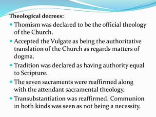 Theological decrees:
 Thomism was declared to be the official theology
of the Church.
 Accepted the Vulgate as being the authoritative
translation of the Church as regards matters of
dogma.
 Tradition was declared as having authority equal
to Scripture.
 The seven sacraments were reaffirmed along
with the attendant sacramental theology.
 Transubstantiation was reaffirmed. Communion
in both kinds was seen as not being a necessity.
 