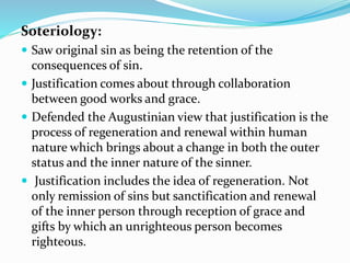 Soteriology:
 Saw original sin as being the retention of the
consequences of sin.
 Justification comes about through collaboration
between good works and grace.
 Defended the Augustinian view that justification is the
process of regeneration and renewal within human
nature which brings about a change in both the outer
status and the inner nature of the sinner.
 Justification includes the idea of regeneration. Not
only remission of sins but sanctification and renewal
of the inner person through reception of grace and
gifts by which an unrighteous person becomes
righteous.
 