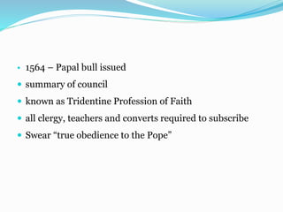 • 1564 – Papal bull issued
 summary of council
 known as Tridentine Profession of Faith
 all clergy, teachers and converts required to subscribe
 Swear “true obedience to the Pope”
 