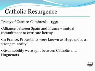 Catholic Resurgence
Treaty of Cateare-Cambresis - 1559
•Alliance between Spain and France - mutual
commitment to extricate heresy
•In France, Protestants were known as Huguenots, a
strong minority
•Rival nobility were split between Catholic and
Huguenots
 