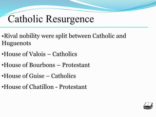 Catholic Resurgence
•Rival nobility were split between Catholic and
Huguenots
•House of Valois – Catholics
•House of Bourbons – Protestant
•House of Guise – Catholics
•House of Chatillon - Protestant
 