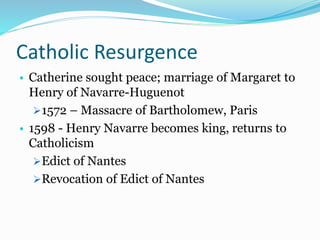 Catholic Resurgence
• Catherine sought peace; marriage of Margaret to
Henry of Navarre-Huguenot
1572 – Massacre of Bartholomew, Paris
• 1598 - Henry Navarre becomes king, returns to
Catholicism
Edict of Nantes
Revocation of Edict of Nantes
 