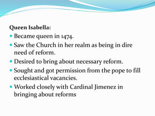 Queen Isabella:
 Became queen in 1474.
 Saw the Church in her realm as being in dire
need of reform.
 Desired to bring about necessary reform.
 Sought and got permission from the pope to fill
ecclesiastical vacancies.
 Worked closely with Cardinal Jimenez in
bringing about reforms
 