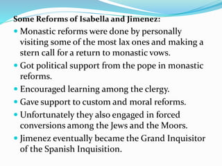 Some Reforms of Isabella and Jimenez:
 Monastic reforms were done by personally
visiting some of the most lax ones and making a
stern call for a return to monastic vows.
 Got political support from the pope in monastic
reforms.
 Encouraged learning among the clergy.
 Gave support to custom and moral reforms.
 Unfortunately they also engaged in forced
conversions among the Jews and the Moors.
 Jimenez eventually became the Grand Inquisitor
of the Spanish Inquisition.
 