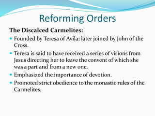 Reforming Orders
The Discalced Carmelites:
 Founded by Teresa of Avila; later joined by John of the
Cross.
 Teresa is said to have received a series of visions from
Jesus directing her to leave the convent of which she
was a part and from a new one.
 Emphasized the importance of devotion.
 Promoted strict obedience to the monastic rules of the
Carmelites.
 