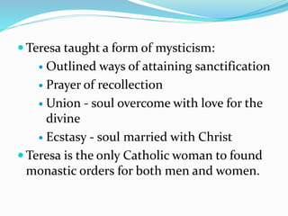  Teresa taught a form of mysticism:
 Outlined ways of attaining sanctification
 Prayer of recollection
 Union - soul overcome with love for the
divine
 Ecstasy - soul married with Christ
 Teresa is the only Catholic woman to found
monastic orders for both men and women.
 