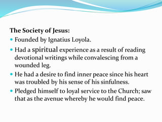 The Society of Jesus:
 Founded by Ignatius Loyola.
 Had a spiritual experience as a result of reading
devotional writings while convalescing from a
wounded leg.
 He had a desire to find inner peace since his heart
was troubled by his sense of his sinfulness.
 Pledged himself to loyal service to the Church; saw
that as the avenue whereby he would find peace.
 