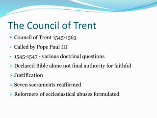 The Council of Trent
 Council of Trent 1545-1563
• Called by Pope Paul III
• 1545-1547 - various doctrinal questions
 Declared Bible alone not final authority for faithful
 Justification
 Seven sacraments reaffirmed
 Reformers of ecclesiastical abuses formulated
 
