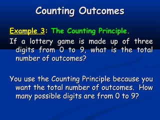 Counting OutcomesCounting Outcomes
Example 3Example 3:: The Counting Principle.The Counting Principle.
If a lottery game is made up of threeIf a lottery game is made up of three
digits from 0 to 9, what is the totaldigits from 0 to 9, what is the total
number of outcomes?number of outcomes?
You use the Counting Principle because youYou use the Counting Principle because you
want the total number of outcomes. Howwant the total number of outcomes. How
many possible digits are from 0 to 9?many possible digits are from 0 to 9?
 
