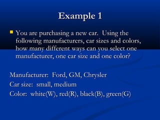 Example 1Example 1
 You are purchasing a new car. Using theYou are purchasing a new car. Using the
following manufacturers, car sizes and colors,following manufacturers, car sizes and colors,
how many different ways can you select onehow many different ways can you select one
manufacturer, one car size and one color?manufacturer, one car size and one color?
Manufacturer: Ford, GM, ChryslerManufacturer: Ford, GM, Chrysler
Car size: small, mediumCar size: small, medium
Color: white(W), red(R), black(B), green(G)Color: white(W), red(R), black(B), green(G)
 