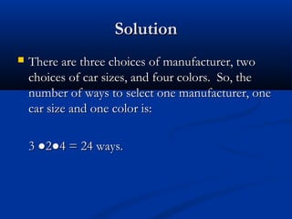 SolutionSolution
 There are three choices of manufacturer, twoThere are three choices of manufacturer, two
choices of car sizes, and four colors. So, thechoices of car sizes, and four colors. So, the
number of ways to select one manufacturer, onenumber of ways to select one manufacturer, one
car size and one color is:car size and one color is:
3 ●2●4 = 24 ways.3 ●2●4 = 24 ways.
 