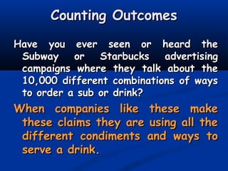 Counting OutcomesCounting Outcomes
Have you ever seen or heard theHave you ever seen or heard the
Subway or Starbucks advertisingSubway or Starbucks advertising
campaigns where they talk about thecampaigns where they talk about the
10,000 different combinations of ways10,000 different combinations of ways
to order a sub or drink?to order a sub or drink?
When companies like these makeWhen companies like these make
these claims they are using all thethese claims they are using all the
different condiments and ways todifferent condiments and ways to
serve a drink.serve a drink.
 