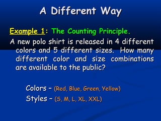A Different WayA Different Way
Example 1Example 1:: The Counting Principle.The Counting Principle.
A new polo shirt is released in 4 differentA new polo shirt is released in 4 different
colors and 5 different sizes. How manycolors and 5 different sizes. How many
different color and size combinationsdifferent color and size combinations
are available to the public?are available to the public?
Colors –Colors – (Red, Blue, Green, Yellow)(Red, Blue, Green, Yellow)
Styles –Styles – (S, M, L, XL, XXL)(S, M, L, XL, XXL)
 