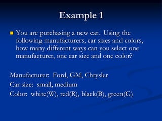 Example 1
 You are purchasing a new car. Using the
following manufacturers, car sizes and colors,
how many different ways can you select one
manufacturer, one car size and one color?
Manufacturer: Ford, GM, Chrysler
Car size: small, medium
Color: white(W), red(R), black(B), green(G)
 