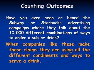 Counting Outcomes
Have you ever seen or heard the
Subway or Starbucks advertising
campaigns where they talk about the
10,000 different combinations of ways
to order a sub or drink?
When companies like these make
these claims they are using all the
different condiments and ways to
serve a drink.
 