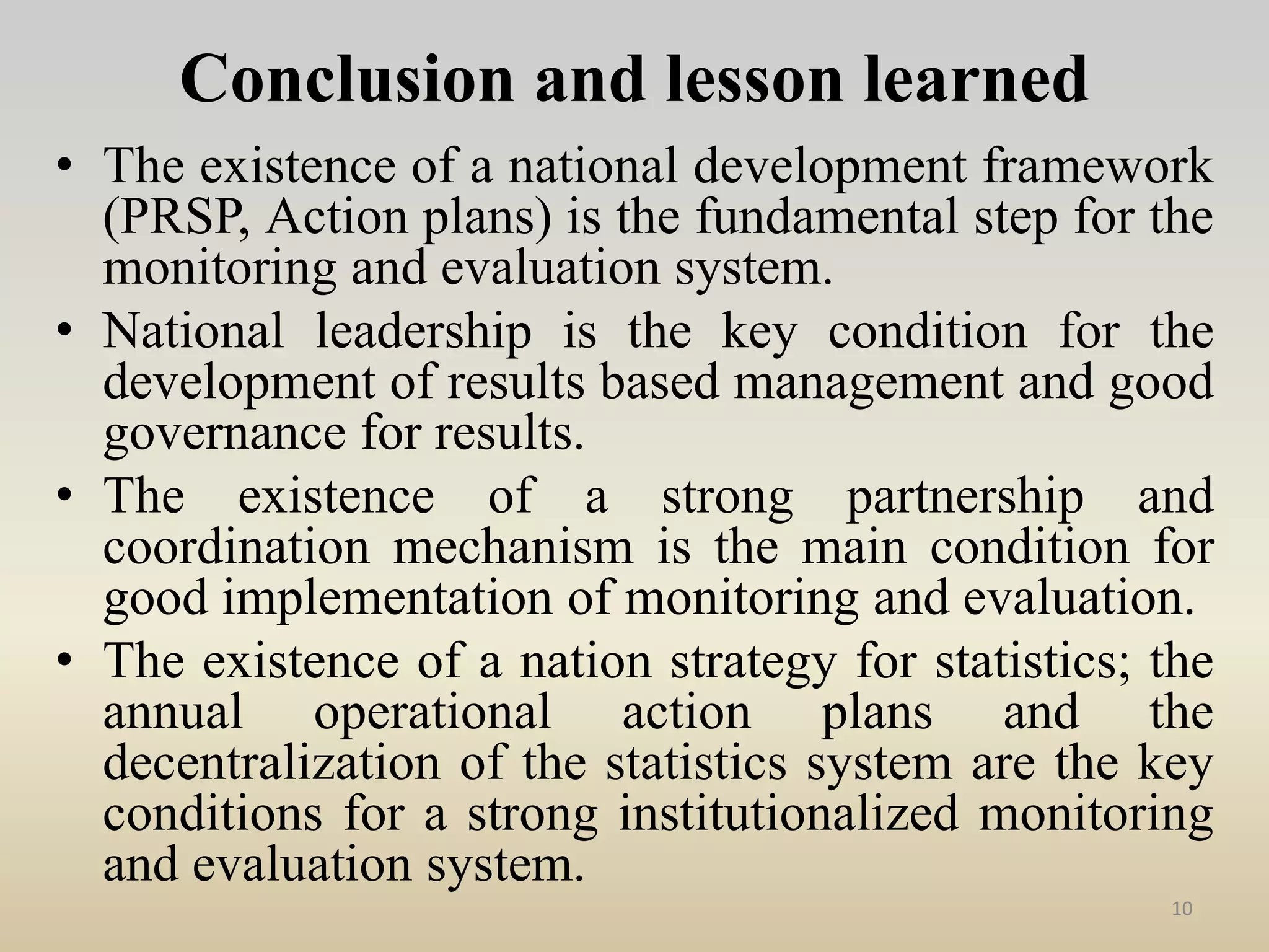 Conclusion and lesson learned
• The existence of a national development framework
(PRSP, Action plans) is the fundamental step for the
monitoring and evaluation system.
• National leadership is the key condition for the
development of results based management and good
governance for results.
• The existence of a strong partnership and
coordination mechanism is the main condition for
good implementation of monitoring and evaluation.
• The existence of a nation strategy for statistics; the
annual operational action plans and the
decentralization of the statistics system are the key
conditions for a strong institutionalized monitoring
and evaluation system.
10
 