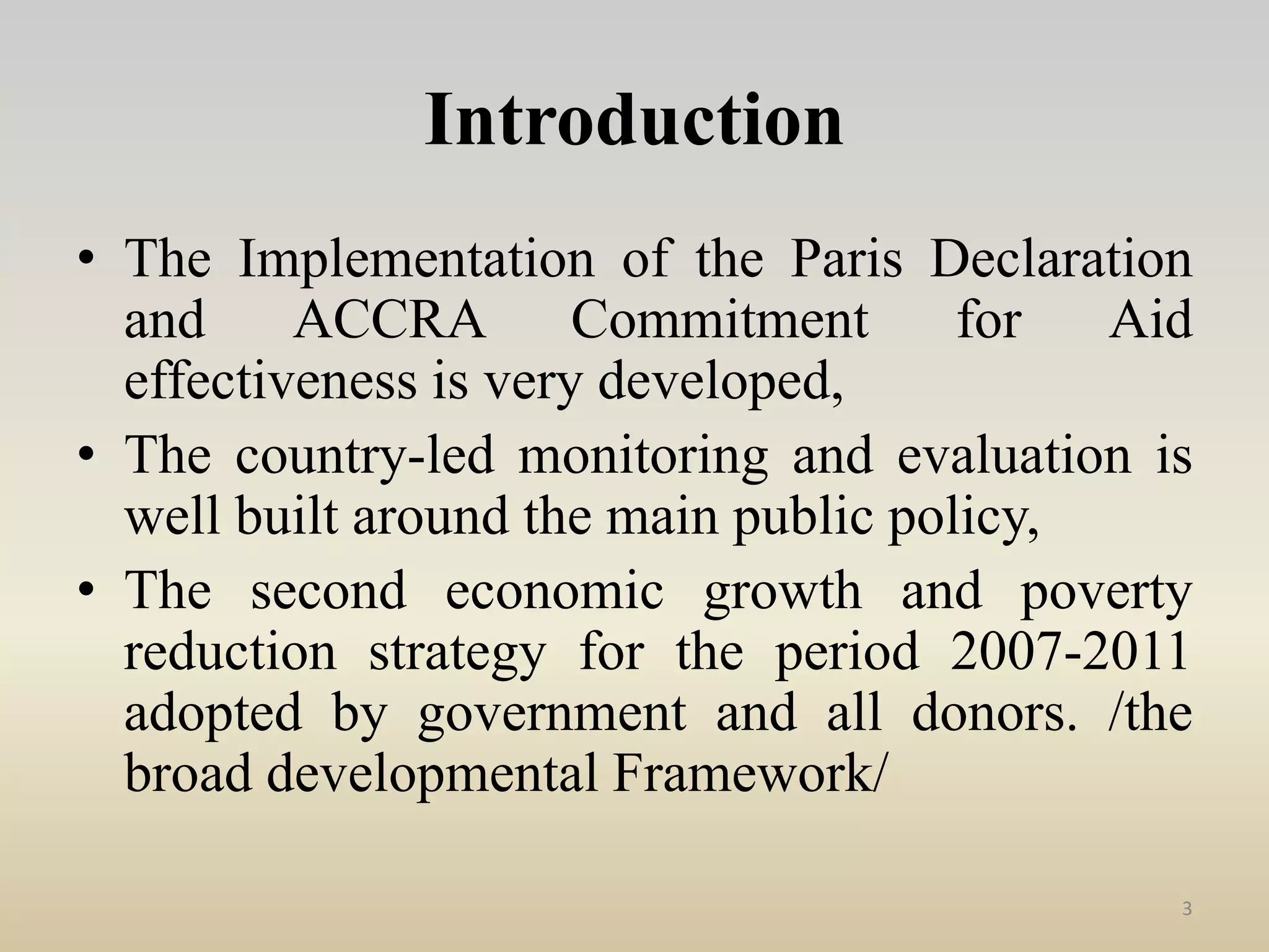 Introduction
• The Implementation of the Paris Declaration
and ACCRA Commitment for Aid
effectiveness is very developed,
• The country-led monitoring and evaluation is
well built around the main public policy,
• The second economic growth and poverty
reduction strategy for the period 2007-2011
adopted by government and all donors. /the
broad developmental Framework/
3
 