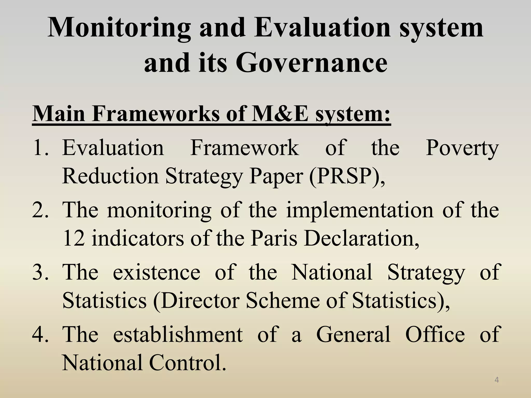 Monitoring and Evaluation system
and its Governance
Main Frameworks of M&E system:
1. Evaluation Framework of the Poverty
Reduction Strategy Paper (PRSP),
2. The monitoring of the implementation of the
12 indicators of the Paris Declaration,
3. The existence of the National Strategy of
Statistics (Director Scheme of Statistics),
4. The establishment of a General Office of
National Control.
4
 