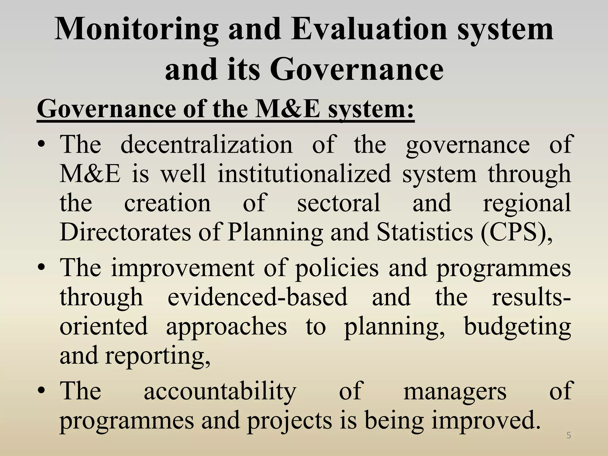 Monitoring and Evaluation system
and its Governance
Governance of the M&E system:
• The decentralization of the governance of
M&E is well institutionalized system through
the creation of sectoral and regional
Directorates of Planning and Statistics (CPS),
• The improvement of policies and programmes
through evidenced-based and the results-
oriented approaches to planning, budgeting
and reporting,
• The accountability of managers of
programmes and projects is being improved. 5
 