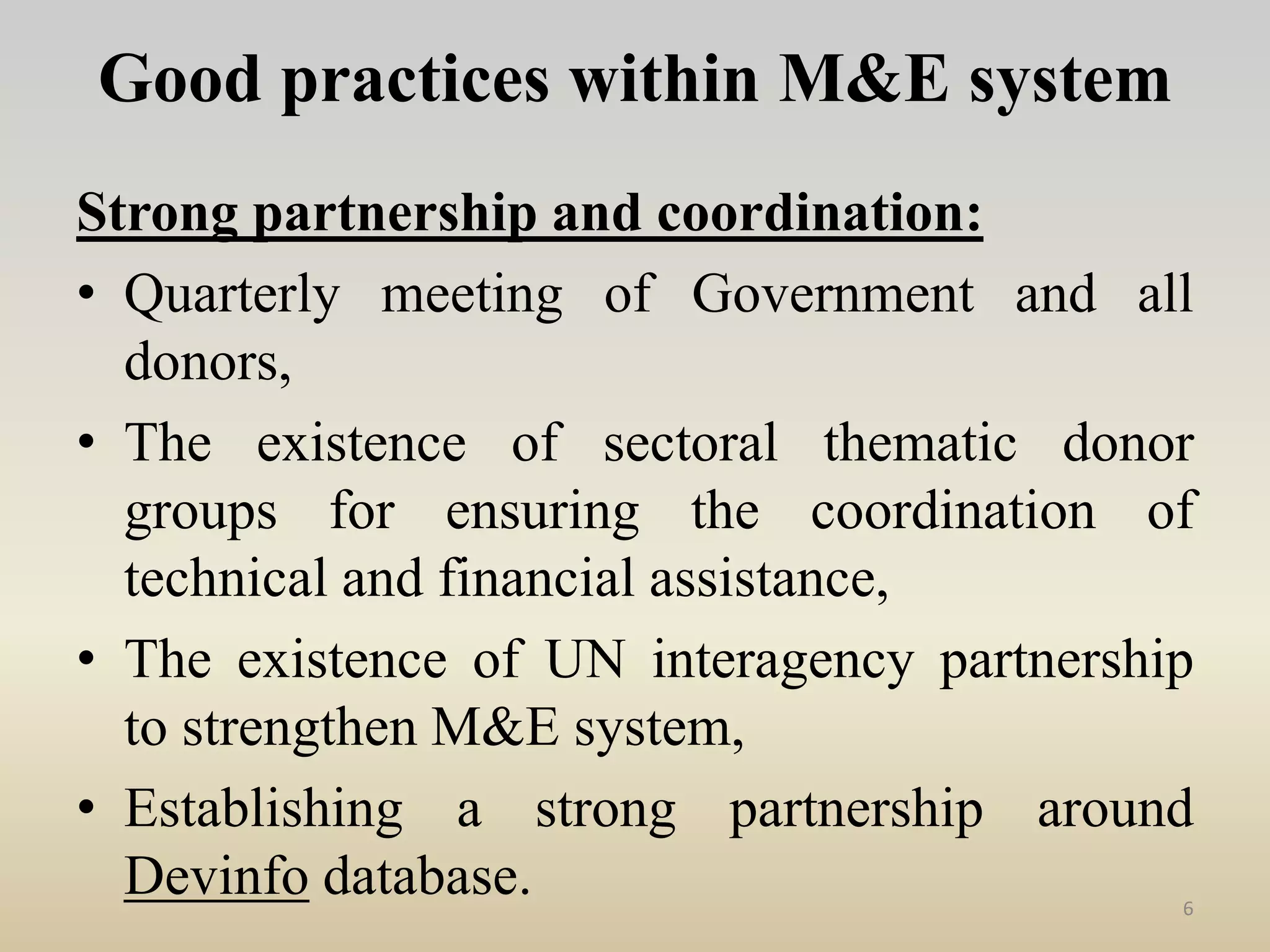 Good practices within M&E system
Strong partnership and coordination:
• Quarterly meeting of Government and all
donors,
• The existence of sectoral thematic donor
groups for ensuring the coordination of
technical and financial assistance,
• The existence of UN interagency partnership
to strengthen M&E system,
• Establishing a strong partnership around
Devinfo database. 6
 