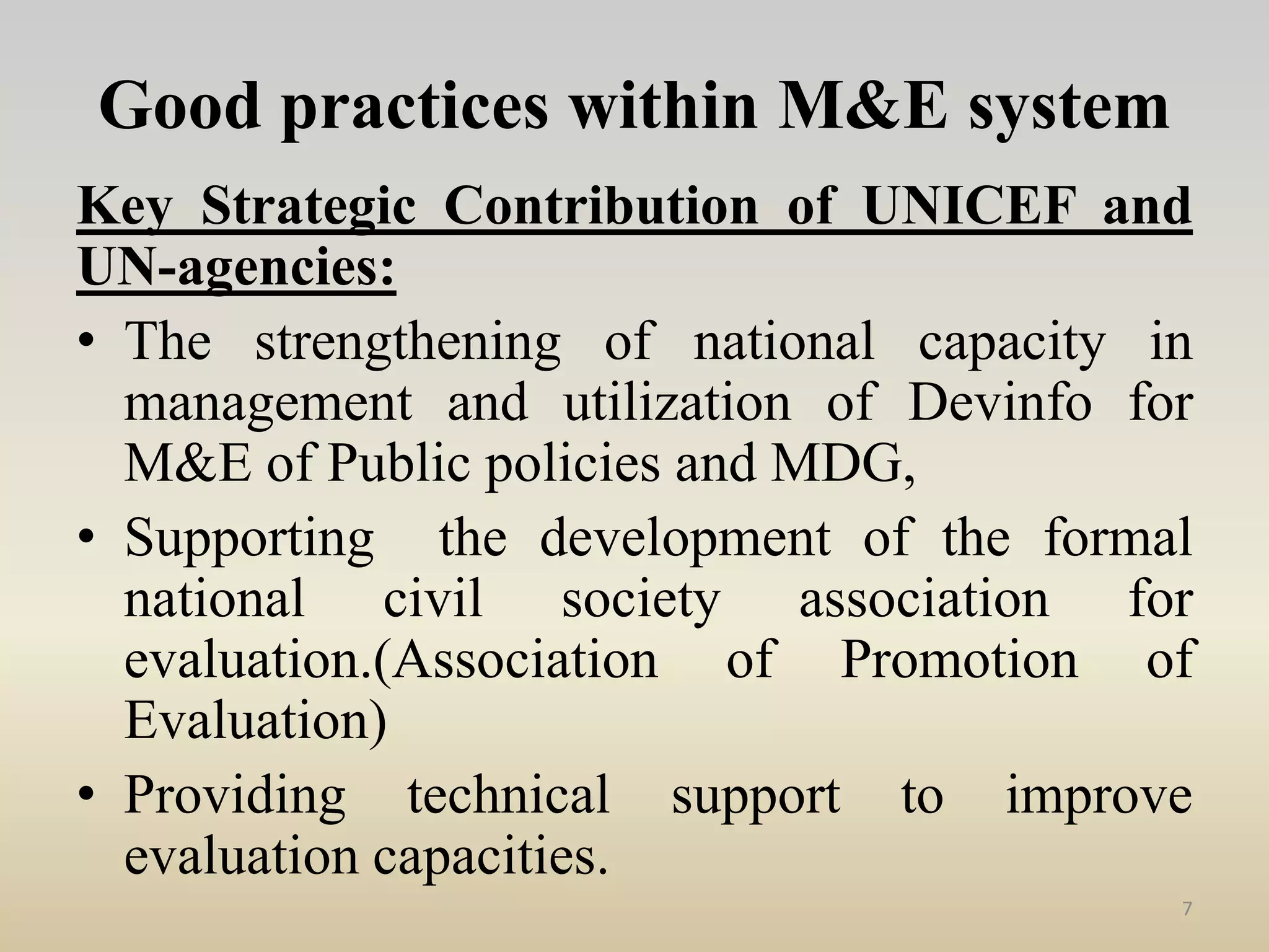 Good practices within M&E system
Key Strategic Contribution of UNICEF and
UN-agencies:
• The strengthening of national capacity in
management and utilization of Devinfo for
M&E of Public policies and MDG,
• Supporting the development of the formal
national civil society association for
evaluation.(Association of Promotion of
Evaluation)
• Providing technical support to improve
evaluation capacities.
7
 