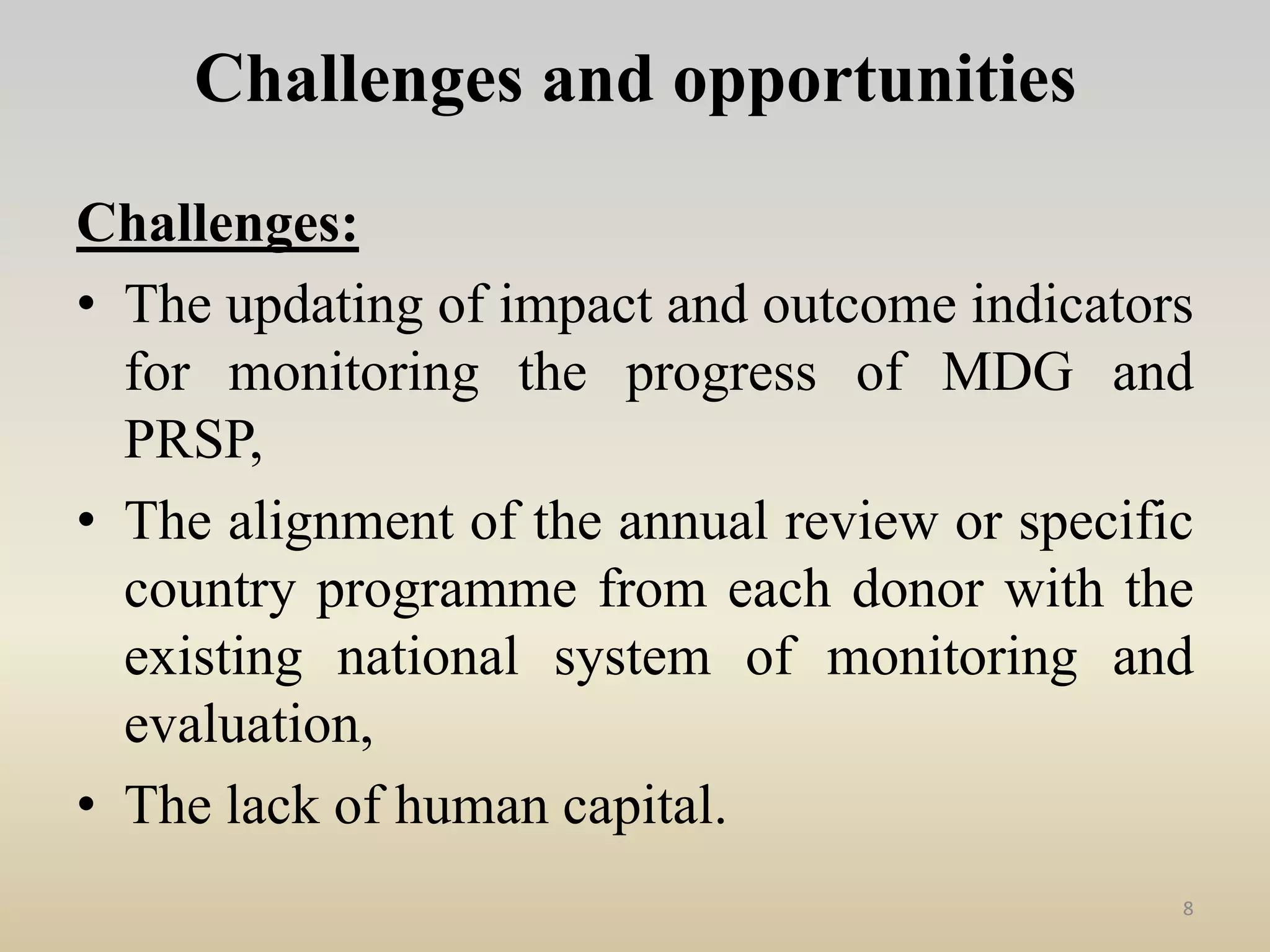Challenges and opportunities
Challenges:
• The updating of impact and outcome indicators
for monitoring the progress of MDG and
PRSP,
• The alignment of the annual review or specific
country programme from each donor with the
existing national system of monitoring and
evaluation,
• The lack of human capital.
8
 