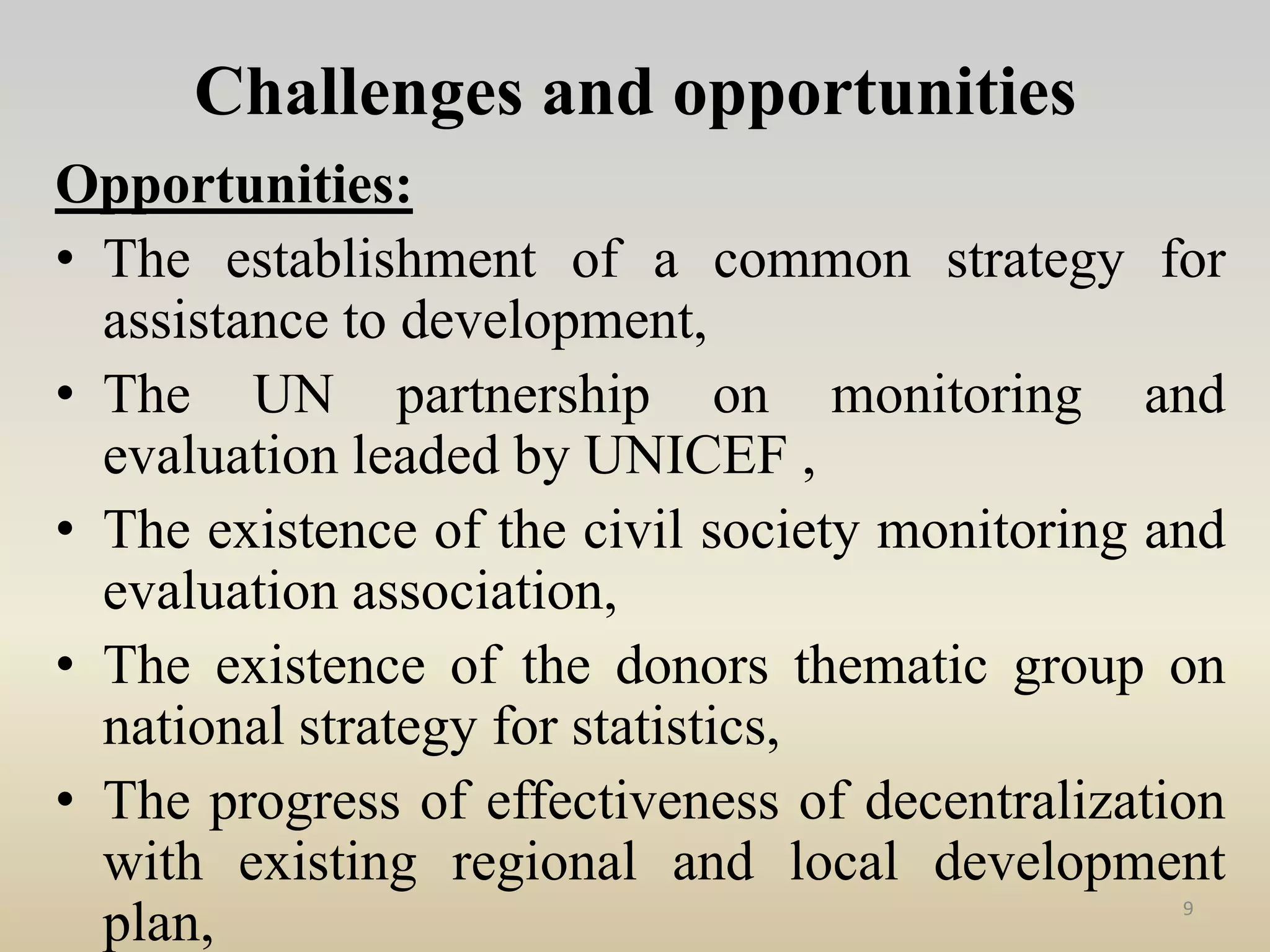 Challenges and opportunities
Opportunities:
• The establishment of a common strategy for
assistance to development,
• The UN partnership on monitoring and
evaluation leaded by UNICEF ,
• The existence of the civil society monitoring and
evaluation association,
• The existence of the donors thematic group on
national strategy for statistics,
• The progress of effectiveness of decentralization
with existing regional and local development
plan, 9
 