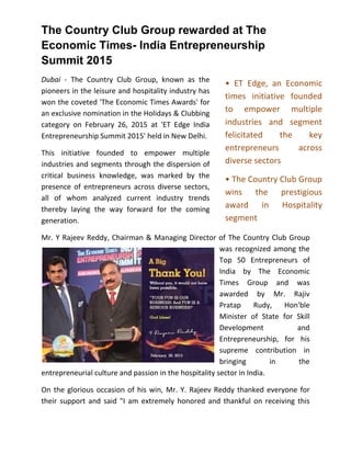 The Country Club Group rewarded at The
Economic Times- India Entrepreneurship
Summit 2015
Dubai - The Country Club Group, known as the
pioneers in the leisure and hospitality industry has
won the coveted 'The Economic Times Awards' for
an exclusive nomination in the Holidays & Clubbing
category on February 26, 2015 at 'ET Edge India
Entrepreneurship Summit 2015' held in New Delhi.
This initiative founded to empower multiple
industries and segments through the dispersion of
critical business knowledge, was marked by the
presence of entrepreneurs across diverse sectors,
all of whom analyzed current industry trends
thereby laying the way forward for the coming
generation.
Mr. Y Rajeev Reddy, Chairman & Managing Director of The Country Club Group
was recognized among the
Top 50 Entrepreneurs of
India by The Economic
Times Group and was
awarded by Mr. Rajiv
Pratap Rudy, Hon'ble
Minister of State for Skill
Development and
Entrepreneurship, for his
supreme contribution in
bringing in the
entrepreneurial culture and passion in the hospitality sector in India.
On the glorious occasion of his win, Mr. Y. Rajeev Reddy thanked everyone for
their support and said "I am extremely honored and thankful on receiving this
• ET Edge, an Economic
times initiative founded
to empower multiple
industries and segment
felicitated the key
entrepreneurs across
diverse sectors
• The Country Club Group
wins the prestigious
award in Hospitality
segment
 