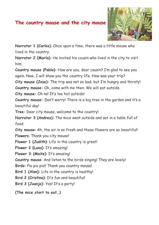 The country mouse and the city mouse



Narrator 1 (Carlos): Once upon a time, there was a little mouse who
lived in the country.
Narrator 2 (María): He invited his cousin who lived in the city to visit
him.
Country mouse (Pablo): How are you, dear cousin? I’m glad to see you
again. Now, I will show you the country life. How was your trip?
City mouse (Jose): The trip was not so bad, but I’m hungry and thirsty!
Country mouse: Ok, come with me then. We will eat outside.
City mouse: Oh no! It’s too hot outside!
Country mouse: Don’t worry! There is a big tree in the garden and it’s a
beautiful day!
Tree: Dear city mouse, welcome to the country!
Narrator 3 (Andrea): The mice went outside and sat in a table full of
food.
City mouse: Ah, the air is so fresh and these flowers are so beautiful!
Flowers: Thank you city mouse!
Flower 1 (Judith): Life in the country is great!
Flower 2 (Luna): It’s amazing!
Flower 3: (Maite): It’s amusing!
Country mouse: And listen to the birds singing! They are lovely!
Birds: Pio pio pio!! Thank you country mouse!
Bird 1 (Alan): Life in the country is healthy!
Bird 2 (Cristina): It’s fun and beautiful!
Bird 3 (Juanjo): Yes! It’s a party!

(The mice start to eat…)
 