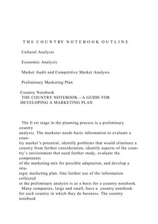 T H E C O U N T RY N O T E B O O K O U T L I N E
Cultural Analysis
Economic Analysis
Market Audit and Competitive Market Analysis
Preliminary Marketing Plan
Country Notebook
THE COUNTRY NOTEBOOK—A GUIDE FOR
DEVELOPING A MARKETING PLAN
The fi rst stage in the planning process is a preliminary
country
analysis. The marketer needs basic information to evaluate a
coun-
try market’s potential, identify problems that would eliminate a
country from further consideration, identify aspects of the coun-
try’s environment that need further study, evaluate the
components
of the marketing mix for possible adaptation, and develop a
stra-
tegic marketing plan. One further use of the information
collected
in the preliminary analysis is as a basis for a country notebook.
Many companies, large and small, have a country notebook
for each country in which they do business. The country
notebook
 