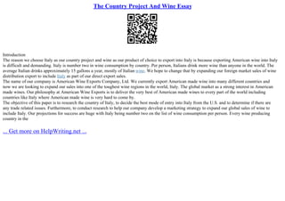 The Country Project And Wine Essay
Introduction
The reason we choose Italy as our country project and wine as our product of choice to export into Italy is because exporting American wine into Italy
is difficult and demanding. Italy is number two in wine consumption by country. Per person, Italians drink more wine than anyone in the world. The
average Italian drinks approximately 15 gallons a year, mostly of Italian wine. We hope to change that by expanding our foreign market sales of wine
distribution export to include Italy as part of our direct export sales.
The name of our company is American Wine Exports Company, Ltd. We currently export American made wine into many different countries and
now we are looking to expand our sales into one of the toughest wine regions in the world, Italy. The global market as a strong interest in American
made wines. Our philosophy at American Wine Exports is to deliver the very best of American made wines to every part of the world including
countries like Italy where American made wine is very hard to come by.
The objective of this paper is to research the country of Italy, to decide the best mode of entry into Italy from the U.S. and to determine if there are
any trade related issues. Furthermore, to conduct research to help our company develop a marketing strategy to expand our global sales of wine to
include Italy. Our projections for success are huge with Italy being number two on the list of wine consumption per person. Every wine producing
country in the
... Get more on HelpWriting.net ...
 
