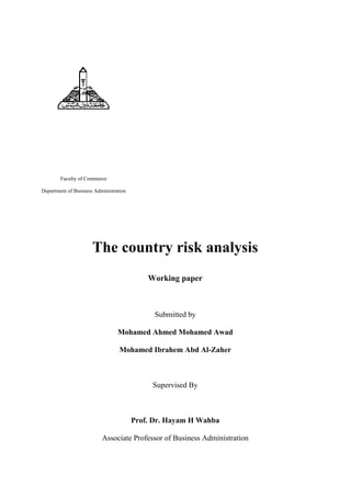 Faculty of Commerce
Department of Business Administration
The country risk analysis
Working paper
Submitted by
Mohamed Ahmed Mohamed Awad
Mohamed Ibrahem Abd Al-Zaher
Supervised By
Prof. Dr. Hayam H Wahba
Associate Professor of Business Administration
 