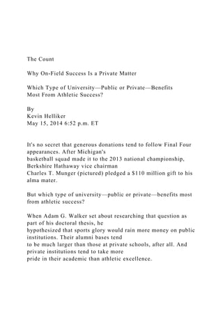 The Count
Why On-Field Success Is a Private Matter
Which Type of University—Public or Private—Benefits
Most From Athletic Success?
By
Kevin Helliker
May 15, 2014 6:52 p.m. ET
It's no secret that generous donations tend to follow Final Four
appearances. After Michigan's
basketball squad made it to the 2013 national championship,
Berkshire Hathaway vice chairman
Charles T. Munger (pictured) pledged a $110 million gift to his
alma mater.
But which type of university—public or private—benefits most
from athletic success?
When Adam G. Walker set about researching that question as
part of his doctoral thesis, he
hypothesized that sports glory would rain more money on public
institutions. Their alumni bases tend
to be much larger than those at private schools, after all. And
private institutions tend to take more
pride in their academic than athletic excellence.
 