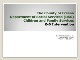 The County of Fresno
Department of Social Services (DSS)
       Children and Family Services
                   K-6 Intervention


                         Karina Renee Lopez
                            Social Work 180
                           October 29, 2011
 