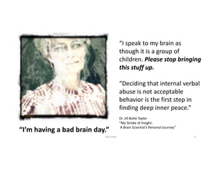 “I’m	having	a	bad	brain	day.”
“I	speak	to	my	brain	as	
though	it	is	a	group	of
children.	Please	stop	bringing	
this	stuff	up.
“Deciding	that	internal	verbal	
abuse	is	not	acceptable
behavior	is	the	first	step	in	
finding	deep	inner	peace.”
Dr.	Jill	Bolte	Tayler
”My	Stroke	of	Insight:
A	Brain	Scientist’s	Personal	Journey”
@LoisKelly 21
 