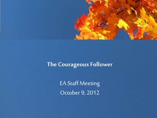 The Courageous Follower
EA StaffMeeting
October 9, 2012
 