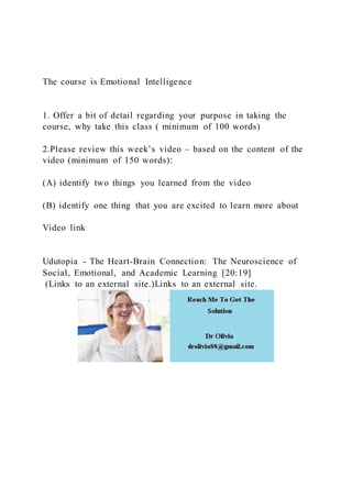 The course is Emotional Intelligence
1. Offer a bit of detail regarding your purpose in taking the
course, why take this class ( minimum of 100 words)
2.Please review this week’s video – based on the content of the
video (minimum of 150 words):
(A) identify two things you learned from the video
(B) identify one thing that you are excited to learn more about
Video link
Udutopia - The Heart-Brain Connection: The Neuroscience of
Social, Emotional, and Academic Learning [20:19]
(Links to an external site.)Links to an external site.
 