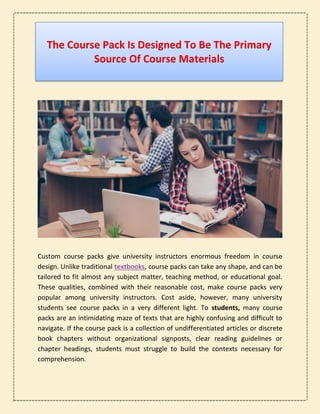 The Course Pack Is Designed To Be The Primary
Source Of Course Materials
Custom course packs give university instructors enormous freedom in course
design. Unlike traditional textbooks, course packs can take any shape, and can be
tailored to fit almost any subject matter, teaching method, or educational goal.
These qualities, combined with their reasonable cost, make course packs very
popular among university instructors. Cost aside, however, many university
students see course packs in a very different light. To students, many course
packs are an intimidating maze of texts that are highly confusing and difficult to
navigate. If the course pack is a collection of undifferentiated articles or discrete
book chapters without organizational signposts, clear reading guidelines or
chapter headings, students must struggle to build the contexts necessary for
comprehension.
 