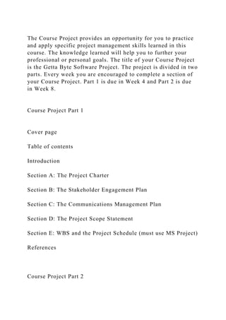 The Course Project provides an opportunity for you to practice
and apply specific project management skills learned in this
course. The knowledge learned will help you to further your
professional or personal goals. The title of your Course Project
is the Getta Byte Software Project. The project is divided in two
parts. Every week you are encouraged to complete a section of
your Course Project. Part 1 is due in Week 4 and Part 2 is due
in Week 8.
Course Project Part 1
Cover page
Table of contents
Introduction
Section A: The Project Charter
Section B: The Stakeholder Engagement Plan
Section C: The Communications Management Plan
Section D: The Project Scope Statement
Section E: WBS and the Project Schedule (must use MS Project)
References
Course Project Part 2
 