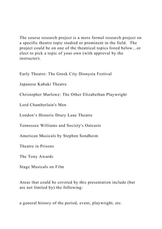 The course research project is a more formal research project on
a specific theatre topic studied or prominent in the field. The
project could be on one of the theatrical topics listed below…or
elect to pick a topic of your own (with approval by the
instructor).
Early Theatre: The Greek City Dionysia Festival
Japanese Kabuki Theatre
Christopher Marlowe: The Other Elizabethan Playwright
Lord Chamberlain's Men
London’s Historic Drury Lane Theatre
Tennessee Williams and Society's Outcasts
American Musicals by Stephen Sondheim
Theatre in Prisons
The Tony Awards
Stage Musicals on Film
Areas that could be covered by this presentation include (but
are not limited by) the following:
a general history of the period, event, playwright, etc.
 