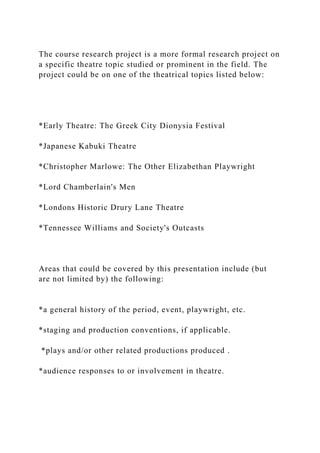 The course research project is a more formal research project on
a specific theatre topic studied or prominent in the field. The
project could be on one of the theatrical topics listed below:
*Early Theatre: The Greek City Dionysia Festival
*Japanese Kabuki Theatre
*Christopher Marlowe: The Other Elizabethan Playwright
*Lord Chamberlain's Men
*Londons Historic Drury Lane Theatre
*Tennessee Williams and Society's Outcasts
Areas that could be covered by this presentation include (but
are not limited by) the following:
*a general history of the period, event, playwright, etc.
*staging and production conventions, if applicable.
*plays and/or other related productions produced .
*audience responses to or involvement in theatre.
 