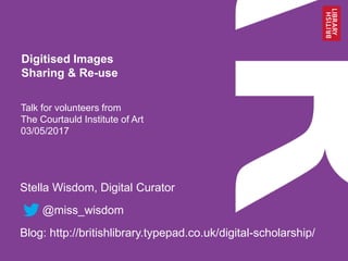 Talk for volunteers from
The Courtauld Institute of Art
03/05/2017
Stella Wisdom, Digital Curator
@miss_wisdom
Blog: http://britishlibrary.typepad.co.uk/digital-scholarship/
Digitised Images
Sharing & Re-use
 