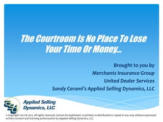 The Courtroom Is No Place To Lose
                  Your Time Or Money…
                                                                    Brought to you by
                                                          Merchants Insurance Group
                                                               United Dealer Services
                                         Sandy Cerami’s Applied Selling Dynamics, LLC



© Copyright 2012 & 2013. All rights reserved. Cannot be duplicated, re-printed, re-distributed or copied in any way without expressed
written consent and licensing authorization by Applied Selling Dynamics, LLC.
 