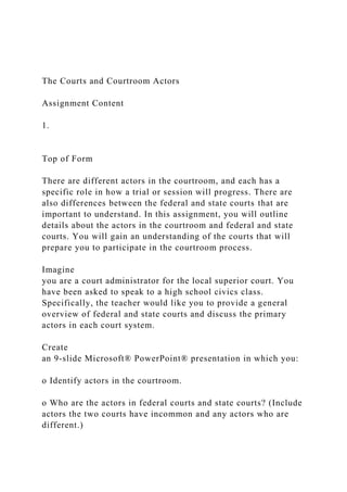 The Courts and Courtroom Actors
Assignment Content
1.
Top of Form
There are different actors in the courtroom, and each has a
specific role in how a trial or session will progress. There are
also differences between the federal and state courts that are
important to understand. In this assignment, you will outline
details about the actors in the courtroom and federal and state
courts. You will gain an understanding of the courts that will
prepare you to participate in the courtroom process.
Imagine
you are a court administrator for the local superior court. You
have been asked to speak to a high school civics class.
Specifically, the teacher would like you to provide a general
overview of federal and state courts and discuss the primary
actors in each court system.
Create
an 9-slide Microsoft® PowerPoint® presentation in which you:
o Identify actors in the courtroom.
o Who are the actors in federal courts and state courts? (Include
actors the two courts have incommon and any actors who are
different.)
 