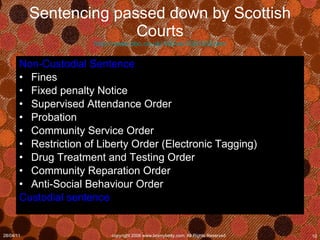 Sentencing passed down by Scottish Courts http://news.bbc.co.uk/1/hi/uk/3080502.stm Non-Custodial Sentence Fines Fixed penalty Notice Supervised Attendance Order Probation Community Service Order Restriction of Liberty Order (Electronic Tagging) Drug Treatment and Testing Order Community Reparation Order Anti-Social Behaviour Order Custodial sentence 