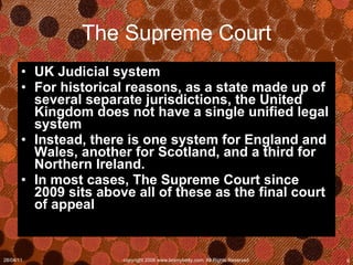 The Supreme Court UK Judicial system For historical reasons, as a state made up of several separate jurisdictions, the United Kingdom does not have a single unified legal system Instead, there is one system for England and Wales, another for Scotland, and a third for Northern Ireland.  In most cases, The Supreme Court since 2009 sits above all of these as the final court of appeal 