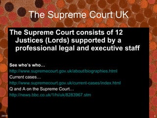 The Supreme Court UK The Supreme Court consists of 12 Justices (Lords) supported by a professional legal and executive staff  See who’s who… http://www.supremecourt.gov.uk/about/biographies.html Current cases… http://www.supremecourt.gov.uk/current-cases/index.html Q and A on the Supreme Court… http://news.bbc.co.uk/1/hi/uk/8283967.stm 