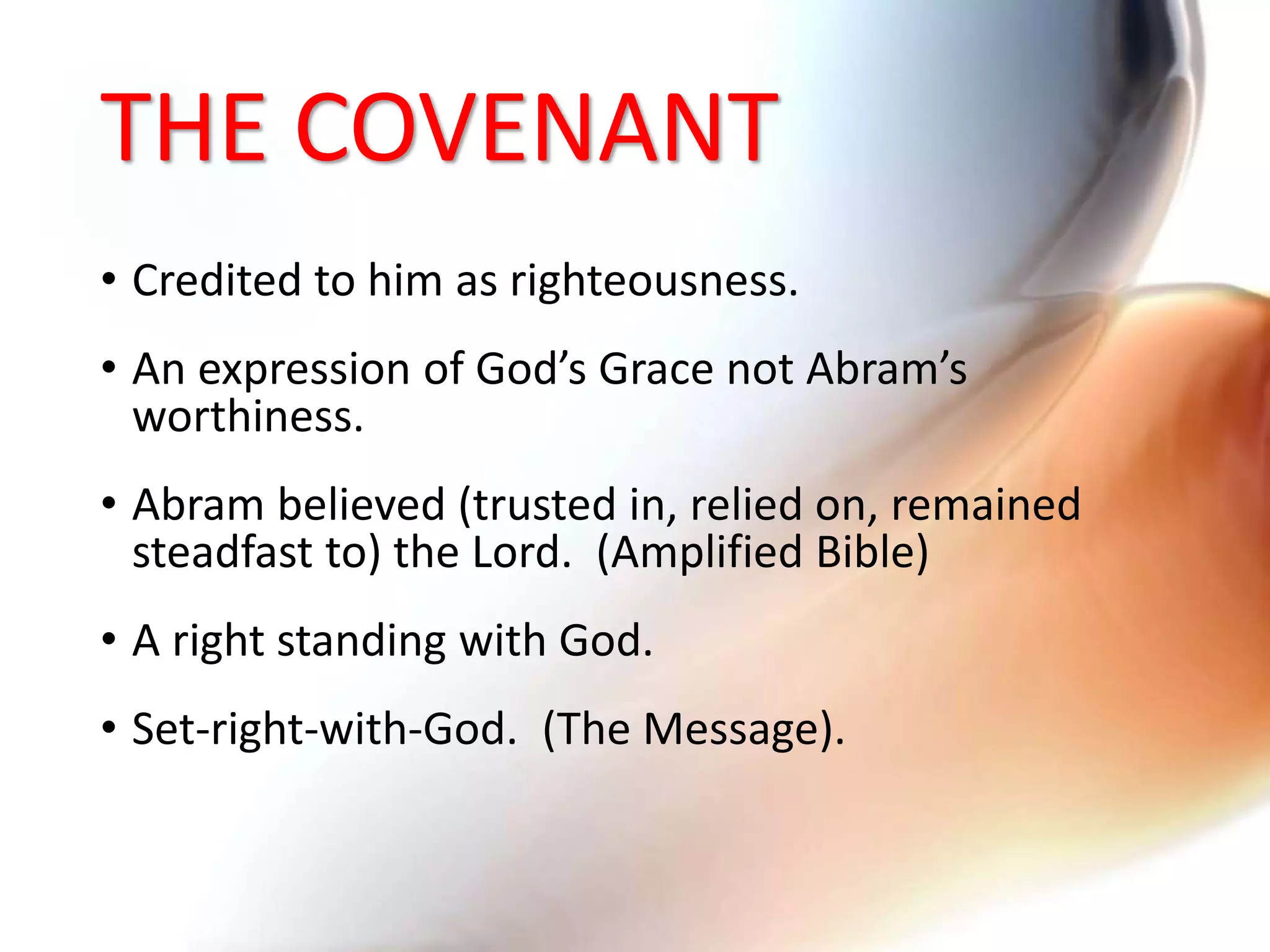 THE COVENANT
• Credited to him as righteousness.
• An expression of God’s Grace not Abram’s
worthiness.
• Abram believed (trusted in, relied on, remained
steadfast to) the Lord. (Amplified Bible)
• A right standing with God.
• Set-right-with-God. (The Message).