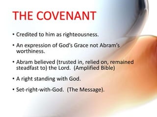 THE COVENANT
• Credited to him as righteousness.
• An expression of God’s Grace not Abram’s
worthiness.
• Abram believed (trusted in, relied on, remained
steadfast to) the Lord. (Amplified Bible)
• A right standing with God.
• Set-right-with-God. (The Message).
 