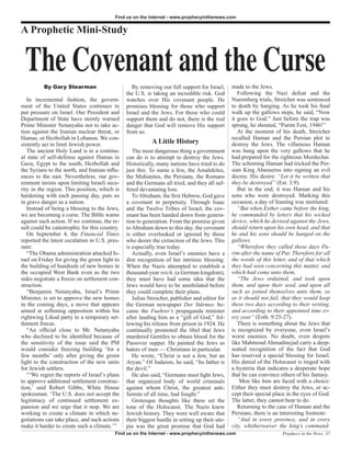 Find us on the Internet - www.prophecyinthenews.com


A Prophetic Mini-Study


 The Covenant and the Curse
          By Gary Stearman                        By removing our full support for Israel,     made to the Jews.
                                               the U.S. is taking an incredible risk. God         Following the Nazi defeat and the
   In incremental fashion, the govern-         watches over His covenant people. He            Nuremberg trials, Streicher was sentenced
ment of the United States continues to         promises blessing for those who support         to death by hanging. As he took his final
put pressure on Israel. Our President and      Israel and the Jews. For those who could        walk up the gallows steps, he said, “Now
Department of State have sternly warned        support them and do not, there is the real      it goes to God.” Just before the trap was
Prime Minister Netanyahu not to take ac-       danger that God will remove His support         sprung, he shouted, “Purim Fest, 1946!”
tion against the Iranian nuclear threat, or    from us.                                           At the moment of his death, Streicher
Hamas, or Hezbollah in Lebanon. We con-                                                        recalled Haman and the Persian plot to
sistently act to limit Jewish power.                      A Little History                     destroy the Jews. The villainous Haman
   The ancient Holy Land is in a continu-         The most dangerous thing a government        was hung upon the very gallows that he
al state of self-defense against Hamas in      can do is to attempt to destroy the Jews.       had prepared for the righteous Mordechai.
Gaza, Egypt to the south, Hezbollah and        Historically, many nations have tried to do     The scheming Haman had tricked the Per-
the Syrians to the north, and Iranian influ-   just this. To name a few, the Amalekites,       sian King Ahasuerus into signing an evil
ences to the east. Nevertheless, our gov-      the Midianites, the Persians, the Romans        decree. His desire: “Let it be written that
ernment insists upon limiting Israeli secu-    and the Germans all tried, and they all suf-    they be destroyed” (Est. 3:9).
rity in the region. This position, which is    fered devastating loss.                            But in the end, it was Haman and his
hardening with each passing day, puts us          To Abraham, the first Hebrew, God gave       sons who were destroyed. Marking this
in grave danger as a nation.                   a covenant in perpetuity. Through Isaac         occasion, a day of feasting was instituted:
   Instead of being a blessing to the Jews,    and the Twelve Tribes of Israel, the cov-          “But when Esther came before the king,
we are becoming a curse. The Bible warns       enant has been handed down from genera-         he commanded by letters that his wicked
against such action. If we continue, the re-   tion to generation. From the promise given      device, which he devised against the Jews,
sult could be catastrophic for this country.   to Abraham down to this day, the covenant       should return upon his own head, and that
   On September 4, the Financial Times         is either overlooked or ignored by those        he and his sons should be hanged on the
reported the latest escalation in U.S. pres-   who desire the extinction of the Jews. This     gallows.
sure:                                          is especially true today.                          “Wherefore they called these days Pu-
   “The Obama administration attacked Is-         Actually, even Israel’s enemies have a       rim after the name of Pur. Therefore for all
rael on Friday for giving the green light to   dim recognition of her intrinsic blessing.      the words of this letter, and of that which
the building of hundreds of new homes in       When the Nazis attempted to establish a         they had seen concerning this matter, and
the occupied West Bank even as the two         thousand-year reich, (a German kingdom),        which had come unto them,
sides negotiate a freeze on settlement con-    they must have had some idea that the              “The Jews ordained, and took upon
struction.                                     Jews would have to be annihilated before        them, and upon their seed, and upon all
   “Benjamin Netanyahu, Israel’s Prime         they could complete their plans.                such as joined themselves unto them, so
Minister, is set to approve the new homes         Julius Streicher, publisher and editor for   as it should not fail, that they would keep
in the coming days, a move that appears        the German newspaper Der Stürmer, be-           these two days according to their writing,
aimed at softening opposition within his       came the Fuehrer’s propaganda minister          and according to their appointed time ev-
rightwing Likud party to a temporary set-      after lauding him as a “gift of God,” fol-      ery year” (Esth. 9:25-27).
tlement freeze.                                lowing his release from prison in 1924. He         There is something about the Jews that
   “An official close to Mr. Netanyahu         continually promoted the libel that Jews        is recognized by everyone, even Israel’s
who declined to be identified because of       murdered Gentiles to obtain blood for the       worst enemies. No doubt, even despots
the sensitivity of the issue said the PM       Passover supper. He painted the Jews as         like Mahmoud Ahmadinejad carry a deep-
would consider freezing building ‘for a        haters of men — Christians in particular.       seated recognition of the fact that God
few months’ only after giving the green           He wrote, “Christ is not a Jew, but an       has reserved a special blessing for Israel.
light to the construction of the new units     Aryan.” Of Judaism, he said, “Its father is     His denial of the Holocaust is tinged with
for Jewish settlers.                           the devil.”                                     a hysteria that indicates a desperate hope
   “‘We regret the reports of Israel’s plans      He also said, “Germans must fight Jews,      that he can convince others of his fantasy.
to approve additional settlement construc-     that organized body of world criminals              Men like him are faced with a choice:
tion,’ said Robert Gibbs, White House          against whom Christ, the greatest anti-         Either they must destroy the Jews, or ac-
spokesman. ‘The U.S. does not accept the       Semite of all time, had fought.”                cept their special place in the eyes of God.
legitimacy of continued settlement ex-            Grotesque thoughts like these set the        The latter, they cannot bear to do.
pansion and we urge that it stop. We are       tone of the Holocaust. The Nazis knew              Returning to the case of Haman and the
working to create a climate in which ne-       Jewish history. They were well aware that       Persians, there is an interesting footnote:
gotiations can take place, and such actions    their biggest hurdle in setting up their uto-      “And in every province, and in every
make it harder to create such a climate.’”     pia was the great promise that God had          city, whithersoever the king’s command-
                                          Find us on the Internet - www.prophecyinthenews.com                        Prophecy in the News 37
 